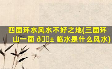 四面环水风水不好之地(三面环山一面 🐱 临水是什么风水)